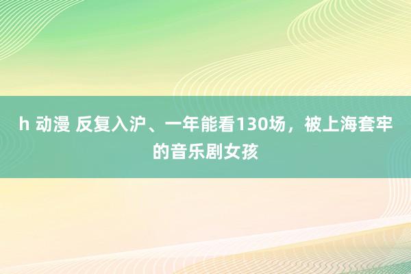 h 动漫 反复入沪、一年能看130场，被上海套牢的音乐剧女孩