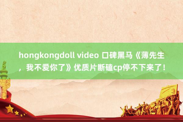 hongkongdoll video 口碑黑马《薄先生，我不爱你了》优质片断磕cp停不下来了！