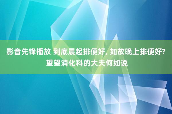 影音先锋播放 到底晨起排便好, 如故晚上排便好? 望望消化科的大夫何如说