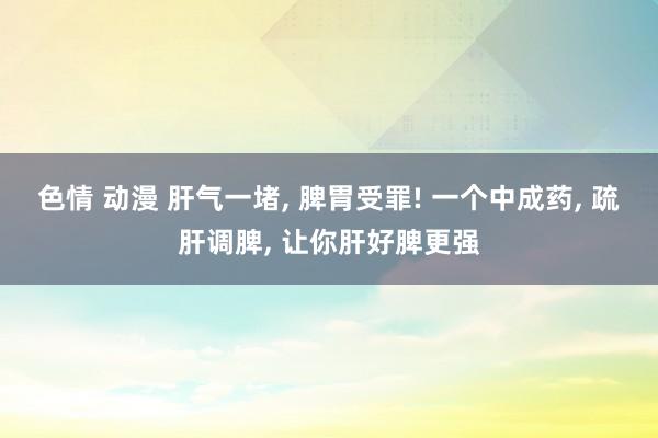 色情 动漫 肝气一堵, 脾胃受罪! 一个中成药, 疏肝调脾, 让你肝好脾更强