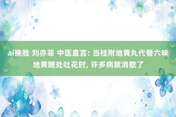 ai换脸 刘亦菲 中医直言: 当桂附地黄丸代替六味地黄随处吐花时, 许多病就消散了