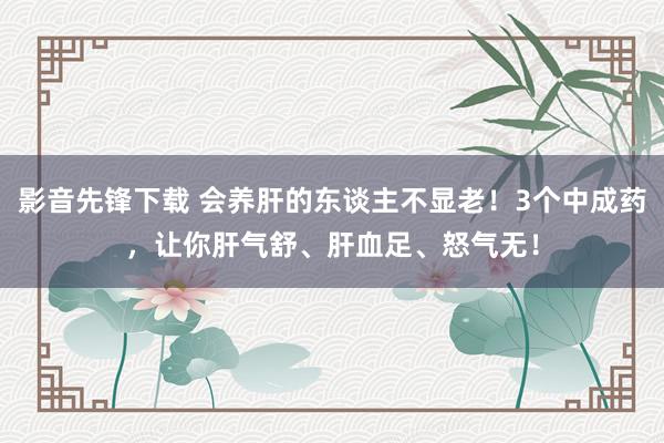 影音先锋下载 会养肝的东谈主不显老！3个中成药，让你肝气舒、肝血足、怒气无！