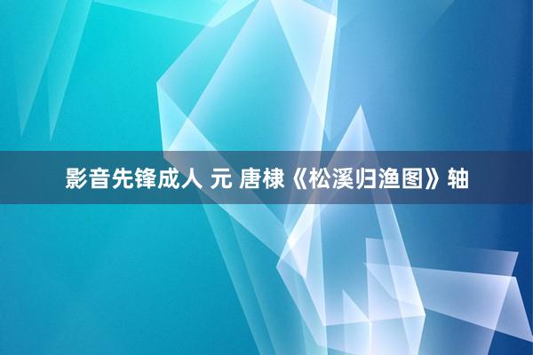 影音先锋成人 元 唐棣《松溪归渔图》轴