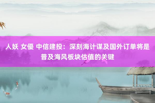 人妖 女優 中信建投：深刻海计谋及国外订单将是普及海风板块估值的关键