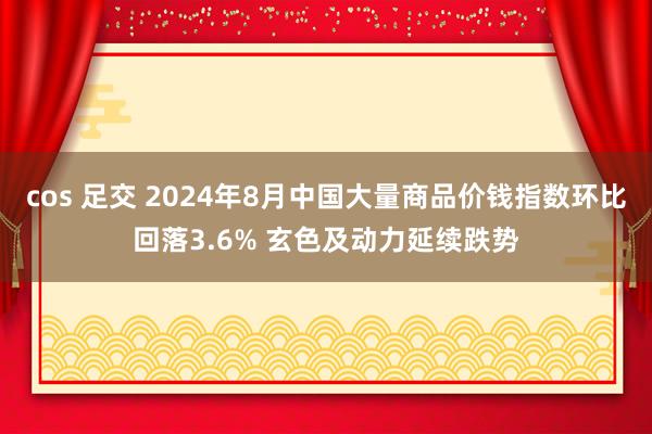 cos 足交 2024年8月中国大量商品价钱指数环比回落3.6% 玄色及动力延续跌势