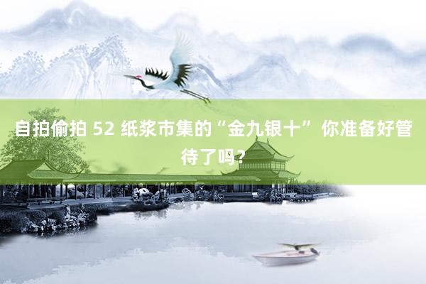 自拍偷拍 52 纸浆市集的“金九银十” 你准备好管待了吗？