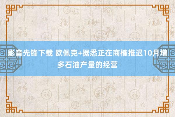 影音先锋下载 欧佩克+据悉正在商榷推迟10月增多石油产量的经营