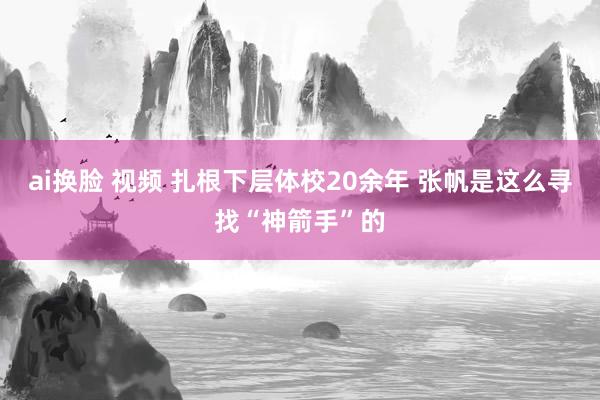 ai换脸 视频 扎根下层体校20余年 张帆是这么寻找“神箭手”的