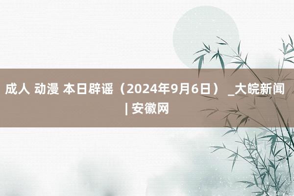 成人 动漫 本日辟谣（2024年9月6日） _大皖新闻 | 安徽网