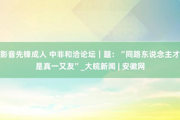 影音先锋成人 中非和洽论坛｜题：“同路东说念主才是真一又友”_大皖新闻 | 安徽网