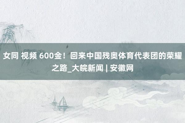 女同 视频 600金！回来中国残奥体育代表团的荣耀之路_大皖新闻 | 安徽网