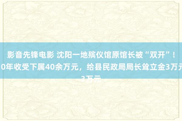 影音先锋电影 沈阳一地殡仪馆原馆长被“双开”！10年收受下属40余万元，给县民政局局长耸立金3万元