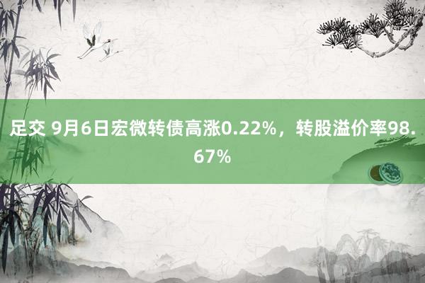 足交 9月6日宏微转债高涨0.22%，转股溢价率98.67%