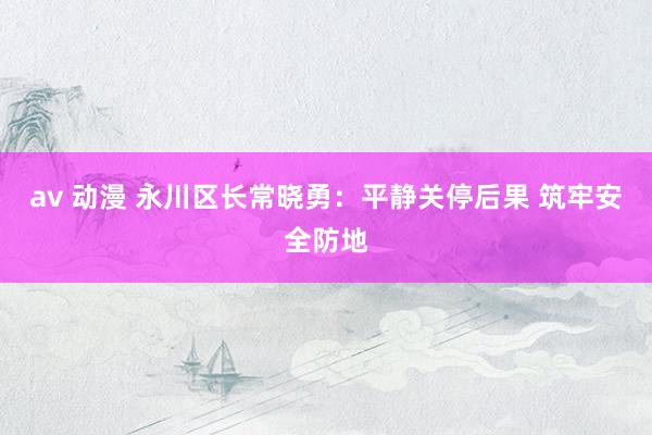 av 动漫 永川区长常晓勇：平静关停后果 筑牢安全防地