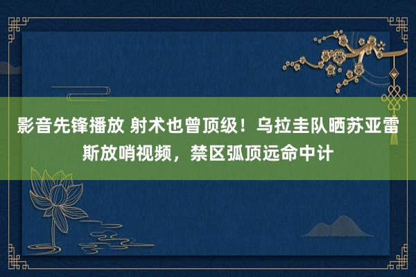 影音先锋播放 射术也曾顶级！乌拉圭队晒苏亚雷斯放哨视频，禁区弧顶远命中计