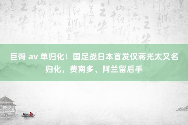 巨臀 av 单归化！国足战日本首发仅蒋光太又名归化，费南多、阿兰留后手