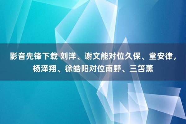 影音先锋下载 刘洋、谢文能对位久保、堂安律，杨泽翔、徐皓阳对位南野、三笘薰