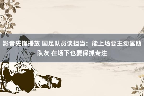 影音先锋播放 国足队员谈担当：能上场要主动匡助队友 在场下也要保抓专注