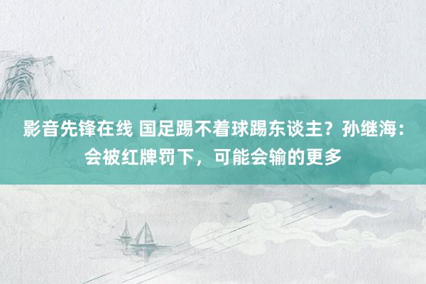 影音先锋在线 国足踢不着球踢东谈主？孙继海：会被红牌罚下，可能会输的更多