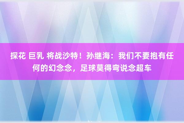 探花 巨乳 将战沙特！孙继海：我们不要抱有任何的幻念念，足球莫得弯说念超车