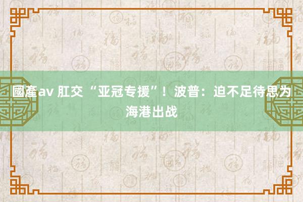 國產av 肛交 “亚冠专援”！波普：迫不足待思为海港出战