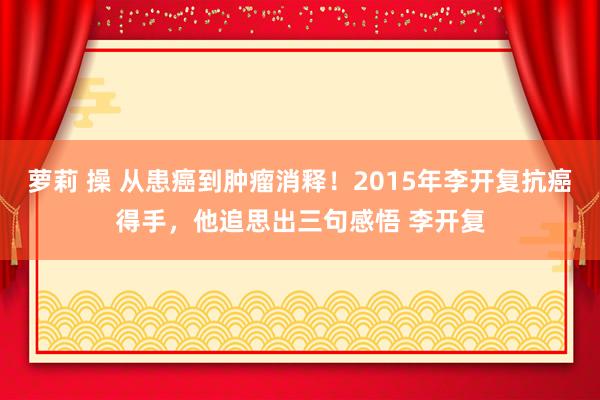 萝莉 操 从患癌到肿瘤消释！2015年李开复抗癌得手，他追思出三句感悟 李开复