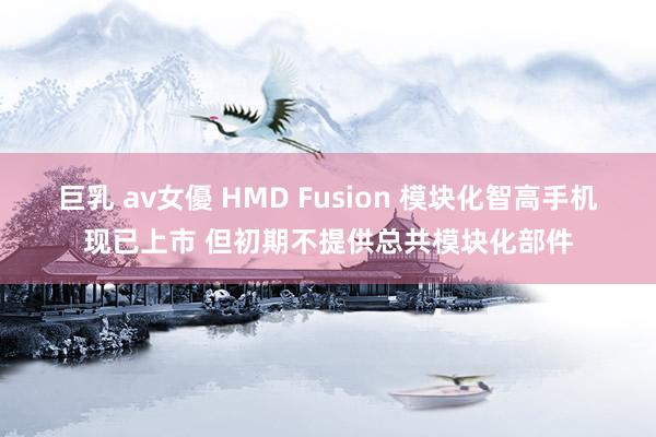 巨乳 av女優 HMD Fusion 模块化智高手机现已上市 但初期不提供总共模块化部件