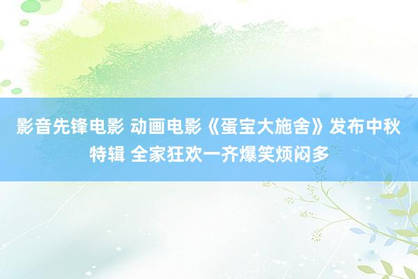 影音先锋电影 动画电影《蛋宝大施舍》发布中秋特辑 全家狂欢一齐爆笑烦闷多