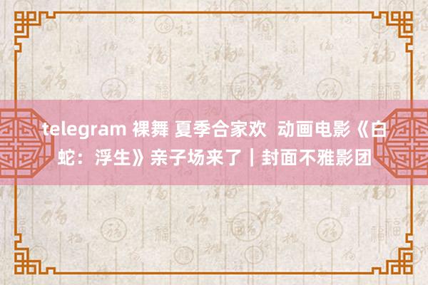 telegram 裸舞 夏季合家欢  动画电影《白蛇：浮生》亲子场来了｜封面不雅影团