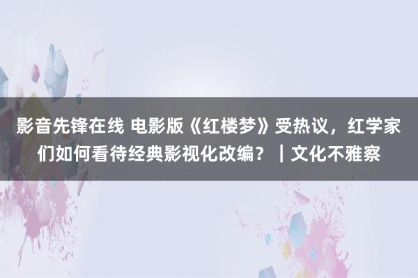 影音先锋在线 电影版《红楼梦》受热议，红学家们如何看待经典影视化改编？｜文化不雅察