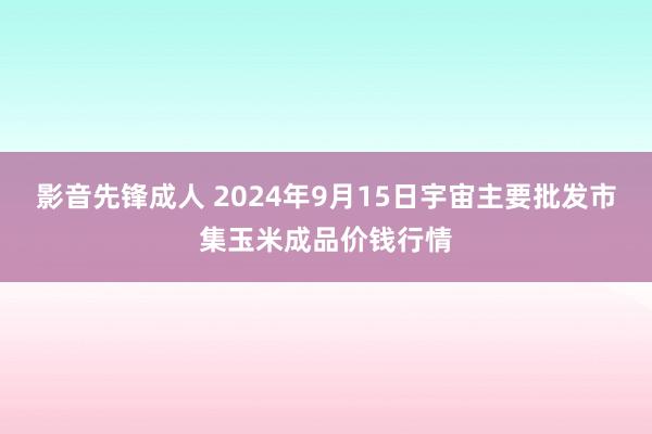 影音先锋成人 2024年9月15日宇宙主要批发市集玉米成品价钱行情