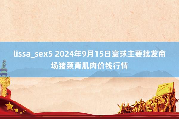 lissa_sex5 2024年9月15日寰球主要批发商场猪颈背肌肉价钱行情