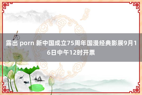 露出 porn 新中国成立75周年国漫经典影展9月16日中午12时开票