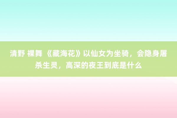 清野 裸舞 《藏海花》以仙女为坐骑，会隐身屠杀生灵，高深的夜王到底是什么