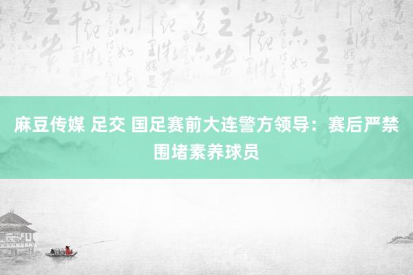 麻豆传媒 足交 国足赛前大连警方领导：赛后严禁围堵素养球员