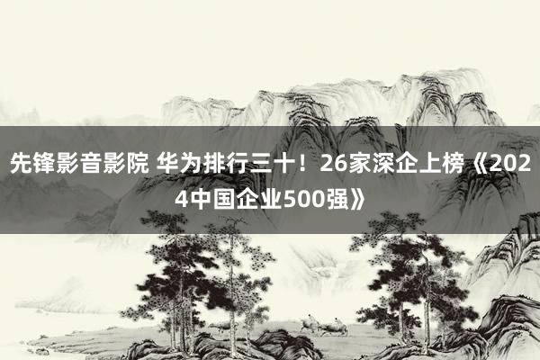 先锋影音影院 华为排行三十！26家深企上榜《2024中国企业500强》