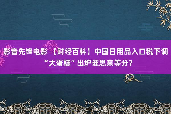 影音先锋电影 【财经百科】中国日用品入口税下调  “大蛋糕”出炉谁思来等分？