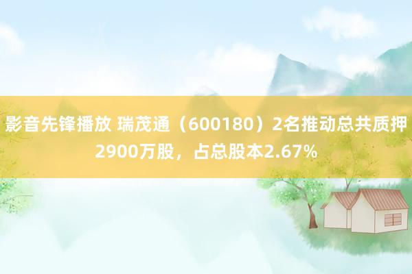 影音先锋播放 瑞茂通（600180）2名推动总共质押2900万股，占总股本2.67%