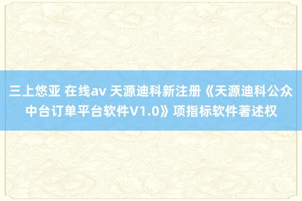 三上悠亚 在线av 天源迪科新注册《天源迪科公众中台订单平台软件V1.0》项指标软件著述权