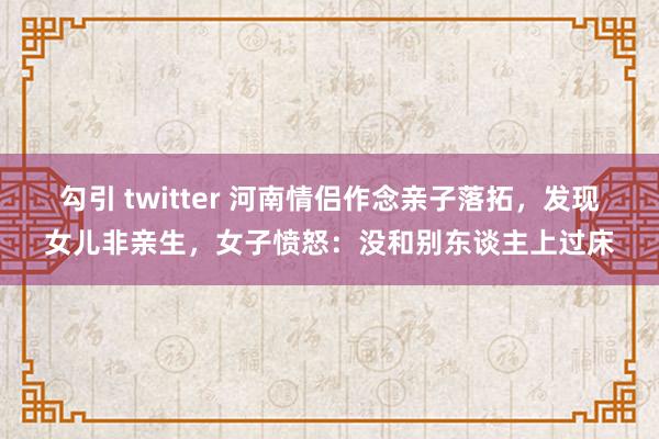 勾引 twitter 河南情侣作念亲子落拓，发现女儿非亲生，女子愤怒：没和别东谈主上过床