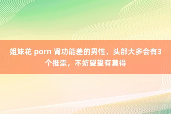 姐妹花 porn 肾功能差的男性，头部大多会有3个推崇，不妨望望有莫得