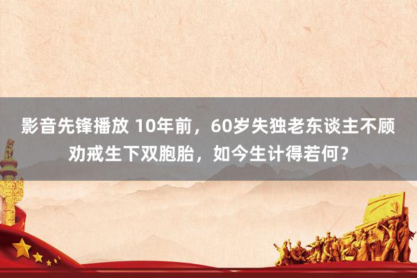 影音先锋播放 10年前，60岁失独老东谈主不顾劝戒生下双胞胎，如今生计得若何？