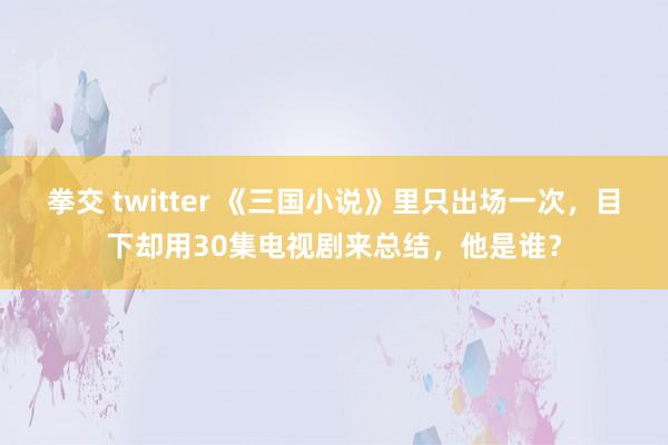 拳交 twitter 《三国小说》里只出场一次，目下却用30集电视剧来总结，他是谁？