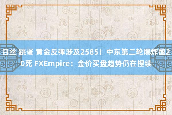 白丝 跳蛋 黄金反弹涉及2585！中东第二轮爆炸酿20死 FXEmpire：金价买盘趋势仍在捏续