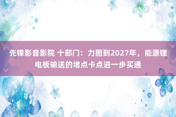 先锋影音影院 十部门：力图到2027年，能源锂电板输送的堵点卡点进一步买通