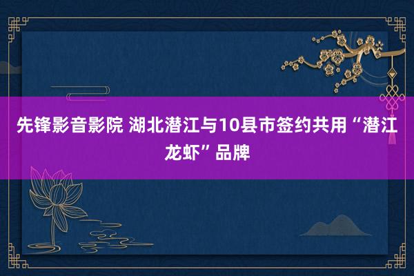 先锋影音影院 湖北潜江与10县市签约共用“潜江龙虾”品牌