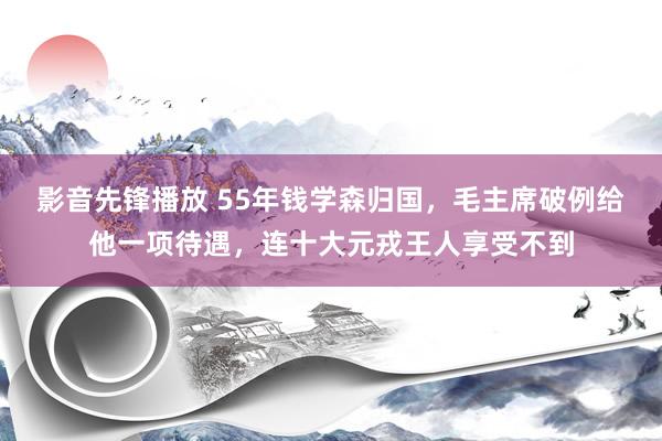 影音先锋播放 55年钱学森归国，毛主席破例给他一项待遇，连十大元戎王人享受不到