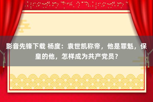 影音先锋下载 杨度：袁世凯称帝，他是罪魁，保皇的他，怎样成为共产党员？