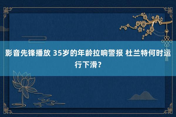 影音先锋播放 35岁的年龄拉响警报 杜兰特何时运行下滑？