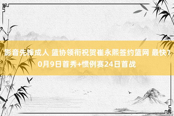 影音先锋成人 篮协领衔祝贺崔永熙签约篮网 最快10月9日首秀+惯例赛24日首战